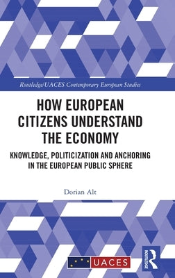 How European Citizens Understand the Economy: Knowledge, Politicization and Anchoring in the European Public Sphere by Alt, Dorian