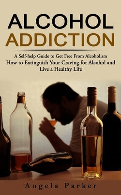 Alcohol Addiction: A Self-help Guide to Get Free From Alcoholism (How to Extinguish Your Craving for Alcohol and Live a Healthy Life) by Parker