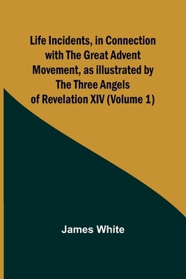 Life Incidents, in Connection with the Great Advent Movement, as Illustrated by the Three Angels of Revelation XIV (Volume 1) by White, James