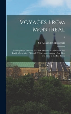 Voyages From Montreal: Through the Continent of North America to the Frozen and Pacific Oceans in 1789 and 1793 With an Account of the Rise a by MacKenzie, Alexander