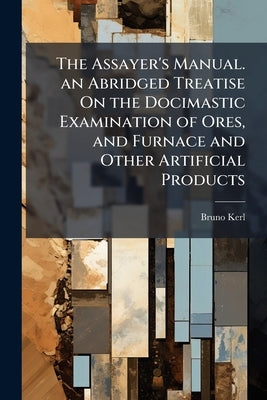 The Assayer's Manual. an Abridged Treatise On the Docimastic Examination of Ores, and Furnace and Other Artificial Products: Tr. From the German by Wi by Kerl, Bruno