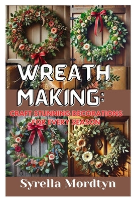 Wreath Making: Craft Stunning Decorations for Every Season: Simple Projects and Expert Tips for Creating Beautiful Wreaths Year-Round by Mordtyn, Syrella