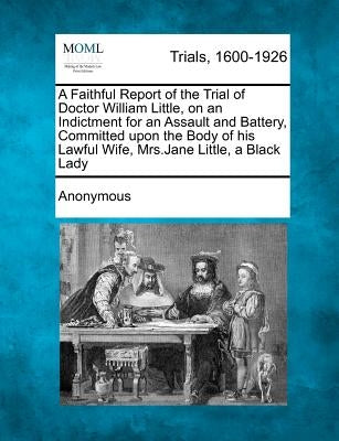 A Faithful Report of the Trial of Doctor William Little, on an Indictment for an Assault and Battery, Committed Upon the Body of His Lawful Wife, Mrs. by Anonymous