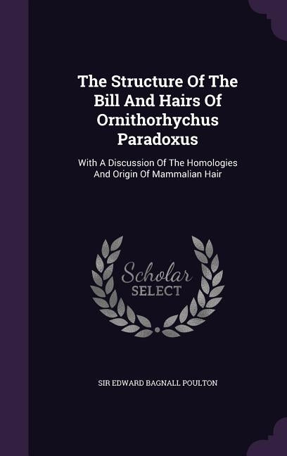 The Structure Of The Bill And Hairs Of Ornithorhychus Paradoxus: With A Discussion Of The Homologies And Origin Of Mammalian Hair by Sir Edward Bagnall Poulton