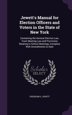 Jewett's Manual for Election Officers and Voters in the State of New York: Containing the General Election Law, Town Meeting Law and Provisions Relati by Jewett, Freeborn G.