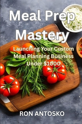 Meal Prep Mastery: Launching Your Custom Meal Planning Business Under $1000 by Antosko, Ron