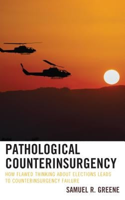 Pathological Counterinsurgency: How Flawed Thinking about Elections Leads to Counterinsurgency Failure by Greene, Samuel R.