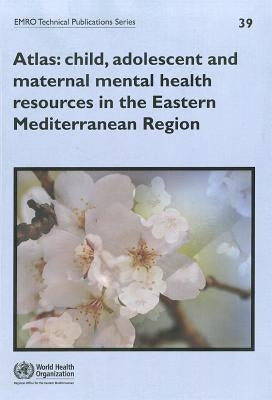 Atlas: Child, Adolescent and Maternal Mental Health Resources in the Eastern Mediterranean Region by Who Regional Office for the Eastern Medi