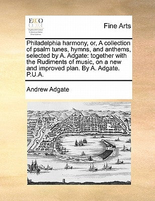 Philadelphia harmony, or, A collection of psalm tunes, hymns, and anthems, selected by A. Adgate: together with the Rudiments of music, on a new and i by Adgate, Andrew