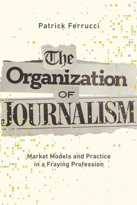The Organization of Journalism: Market Models and Practice in a Fraying Profession by Ferrucci, Patrick