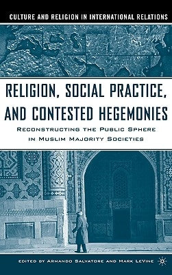 Religion, Social Practice, and Contested Hegemonies: Reconstructing the Public Sphere in Muslim Majority Societies by Salvatore, Armando