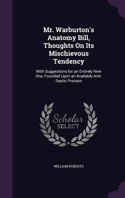 Mr. Warburton's Anatomy Bill, Thoughts On Its Mischievous Tendency: With Suggestions for an Entirely New One, Founded Upon an Available Anti-Septic Pr by Roberts, William