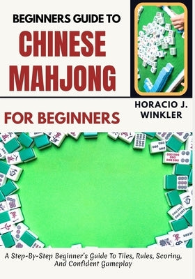 Beginners Guide To Chinese Mahjong: A Step-By-Step Beginner's Guide To Tiles, Rules, Scoring, And Confident Gameplay by Winkler, Horacio J.