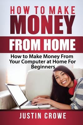 How To Make Money From Home: How to Make Money from Your Computer at Home for Beginners by Crowe, Justin