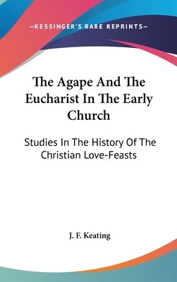 The Agape And The Eucharist In The Early Church: Studies In The History Of The Christian Love-Feasts by Keating, J. F.
