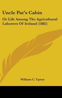 Uncle Pat's Cabin: Or Life Among The Agricultural Laborers Of Ireland (1882) by Upton, William C.
