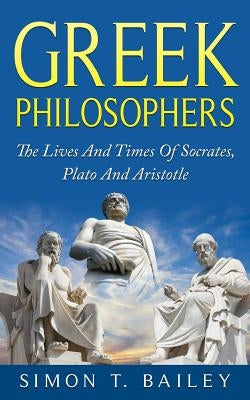 Greek Philosophers: The Lives And Times Of Socrates, Plato And Aristotle by Bailey, Simon T.