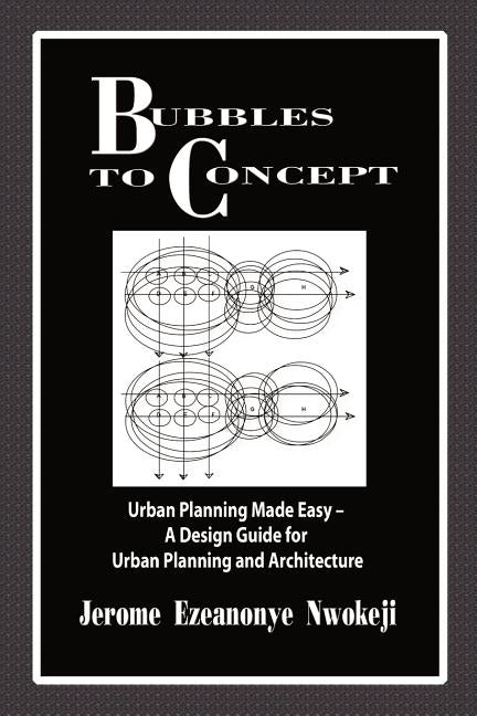 Bubbles to Concept: Urban Planning Made Easy-A Design Guide for Urban Planning and Architecture by Nwokeji, Jerome Ezeanonye