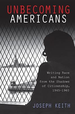 Unbecoming Americans: Writing Race and Nation from the Shadows of Citizenship, 1945-1960 by Keith, Joseph