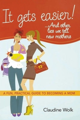 It Gets Easier! . . . and Other Lies We Tell New Mothers: A Fun, Practical Guide to Becoming a Mom by Wolk, Claudine