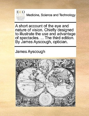 A short account of the eye and nature of vision. Chiefly designed to illustrate the use and advantage of spectacles. ... The third edition. By James A by Ayscough, James