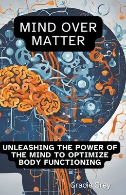 Mind over Matter: Unleashing the Power of the Mind to Optimize Body Functioning by Grey, Gracie