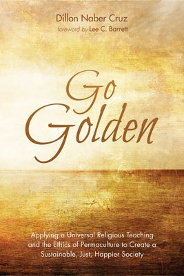 Go Golden: Applying a Universal Religious Teaching and the Ethics of Permaculture to Create a Sustainable, Just, Happier Society by Cruz, Dillon Naber