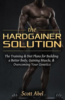The Hardgainer Solution: The Training and Diet Plans for Building a Better Body, Gaining Muscle, and Overcoming Your Genetics by Abel, Scott