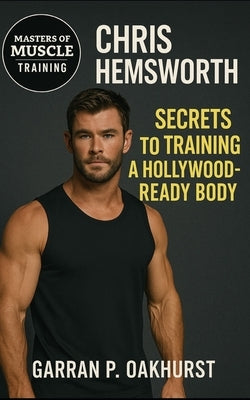 Chris Hemsworth: Secrets to Training a Hollywood Body: The Insider's Guide to Building the Thor Physique Through Training, Nutrition, and Discipline by Oakhurst, Garran P.