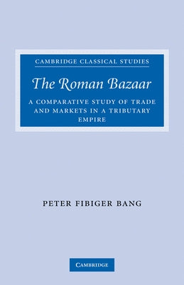 The Roman Bazaar: A Comparative Study of Trade and Markets in a Tributary Empire by Bang, Peter Fibiger