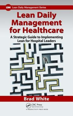 Lean Daily Management for Healthcare: A Strategic Guide to Implementing Lean for Hospital Leaders by White, Brad