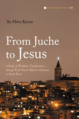 From Juche to Jesus: A Study of Worldview Transformation Among North Korean Defector Christians in South Korea by Keum, Su Hwa
