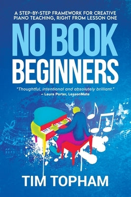 No Book Beginners: A Step-by-step Framework for Creative Piano Teaching, Right from Lesson One by Topham, Tim