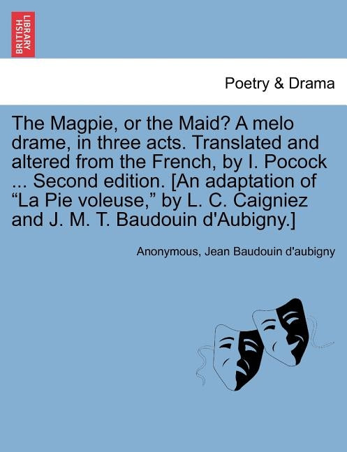 The Magpie, or the Maid? a Melo Drame, in Three Acts. Translated and Altered from the French, by I. Pocock ... Second Edition. [An Adaptation of "La P by Anonymous