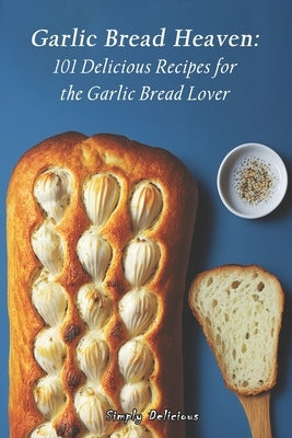 Garlic Bread Heaven: 101 Delicious Recipes for the Garlic Bread Lover by Delicious, Simply