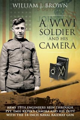 A World War I Soldier and His Camera: Army 19th Engineers Seen Through Pvt. Emil Rezek's Camera And His Duty With The 14-Inch Naval Railway Gun by Brown, William J.