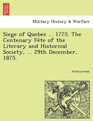 Siege of Quebec ... 1775. the Centenary Fe Te of the Literary and Historical Society, ... 29th December, 1875. by Anonymous