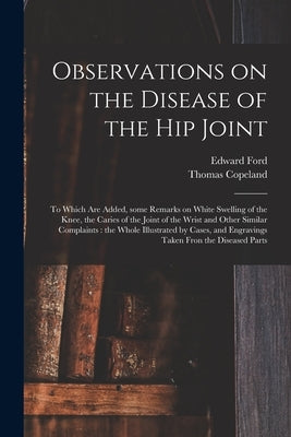 Observations on the Disease of the Hip Joint: to Which Are Added, Some Remarks on White Swelling of the Knee, the Caries of the Joint of the Wrist and by Ford, Edward 1746-1809
