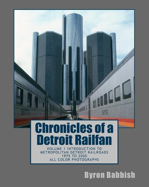 Chronicles of a Detroit Railfan: Volume 1 Introduction to Metropolitan Detroit Railroads, 1975 to 2000, All Color Photographs by Babbish, Byron