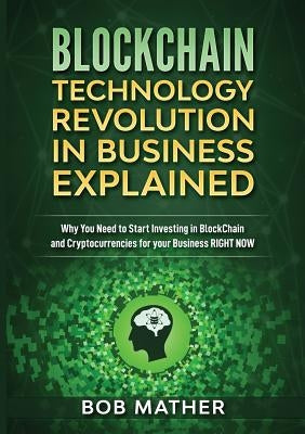 Blockchain Technology Revolution in Business Explained: Why You Need to Start Investing in Blockchain and Cryptocurrencies for your Business Right NOW by Mather, Bob