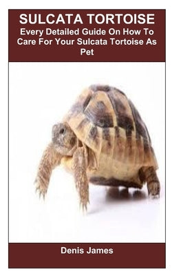 Sulcata Tortoise: Every Detailed Guide On How To Care For Your Sulcata Tortoise As Pet by James, Denis