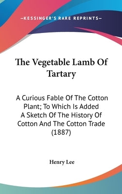 The Vegetable Lamb Of Tartary: A Curious Fable Of The Cotton Plant; To Which Is Added A Sketch Of The History Of Cotton And The Cotton Trade (1887) by Lee, Henry