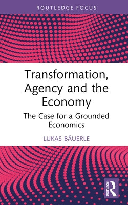 Transformation, Agency and the Economy: The Case for a Grounded Economics by Bäuerle, Lukas