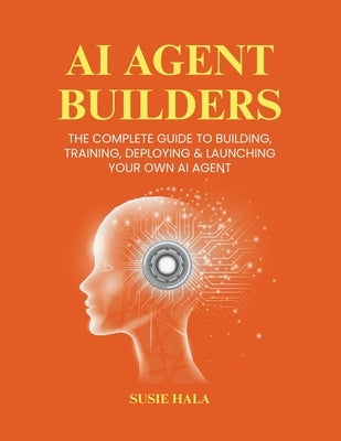 AI Agent Builders: The Complete Guide to Building, Training, Deploying & Launching Your Own AI Agent by Hala, Susie