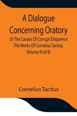 A Dialogue Concerning Oratory, Or The Causes Of Corrupt Eloquence The Works Of Cornelius Tacitus, Volume 8 (of 8); With An Essay On His Life And Geniu by Cornelius Tacitus