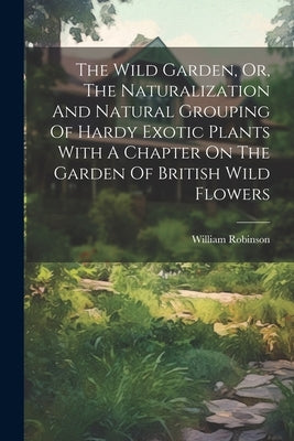The Wild Garden, Or, The Naturalization And Natural Grouping Of Hardy Exotic Plants With A Chapter On The Garden Of British Wild Flowers by Robinson, William