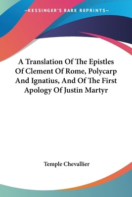 A Translation Of The Epistles Of Clement Of Rome, Polycarp And Ignatius, And Of The First Apology Of Justin Martyr by Chevallier, Temple