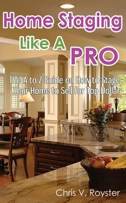 Home Staging Like A Pro: The A to Z Guide on How to Stage Your Home to Sell for Top Dollar by Royster, Chris V.