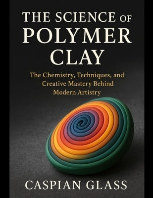The Science of Polymer Clay: The Chemistry, Techniques, and Creative Mastery Behind Modern Artistry. by Glass, Caspian