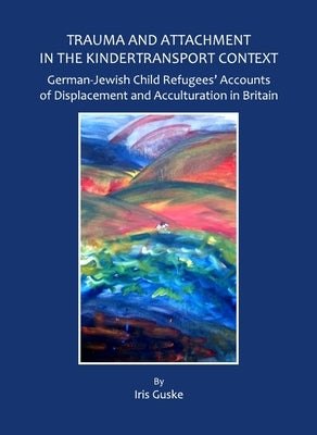 Trauma and Attachment in the Kindertransport Context: German-Jewish Child Refugees' Accounts of Displacement and Acculturation in Britain by Guske, Iris